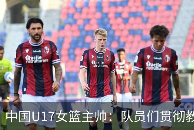 中国U17女篮主帅：队员们贯彻教练意图顽强追分 备战目标更清晰
